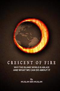 Crescent Of Fire: Why The Islamic World Is Ablaze, And What We Can Do About It