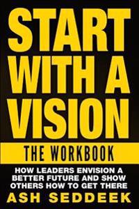 Start with A Vision: The Workbook: How Leaders Envision a Better Future and Show Others How to Get there