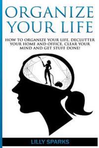 Organize Your Life: How To Organize Your Life, Declutter Your Home And Office, Clear Your Mind And Get Stuff Done!