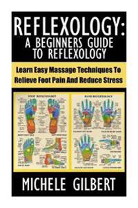 Reflexology: A Beginners Guide To Reflexology: Learn Easy Massage Techniques To Relieve Foot Pain And Reduce Stress