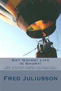 Get Going! Life is Short!: How to motivate yourself and achieve your goals. Seven easy steps for long-term change.