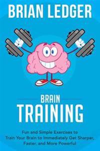 Brain Training: Fun and Simple Exercises to Train Your Brain to Immediately Get Sharper, Faster, and More Powerful