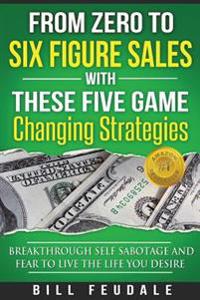 From Zero To Six Figure Sales With These Five Game Changing Strategies: Breakthrough Self Sabotage And Fear To Live The Life You Desire