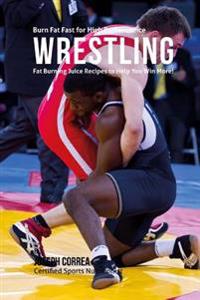 Burn Fat Fast for High Performance Wrestling: Fat Burning Juice Recipes to Help You Win More!