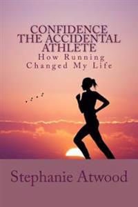 Confidence The Accidental Athlete How Running Changed My Life: How I Discovered That I Was a Runner, an Athlete, and Could Empower Other Women to Find