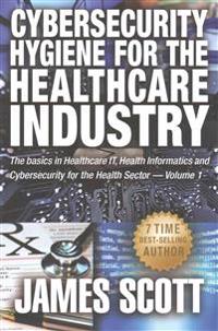 Cybersecurity Hygiene for the Healthcare Industry: The basics in Healthcare IT, Health Informatics and Cybersecurity for the Health Sector Volume 1