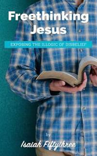 Freethinking Jesus: Exposing the Illogic of Disbelief