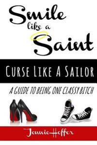 Smile Like A Saint, Curse Like A Sailor: A Guide To Being One Classy Bitch