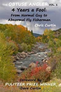 The Obtuse Angler - Volume 1: 4 Years a Fool: From Normal Guy to Abnormal Fly Fisherman