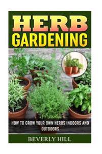 Herb Gardening: How To Grow Your Own Herbs Indoors And Outdoors