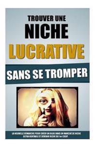 Trouver Une Niche Lucrative Sans Se Tromper: La Nouvelle Démarche Pour Créer Un Blog Dans Un Marché De Niche Ultra Rentable Et Devenir Riche Du 1er Co