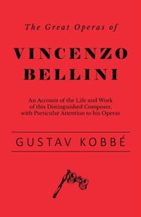 Great Operas of Vincenzo Bellini - An Account of the Life and Work of this Distinguished Composer, with Particular Attention to his Operas