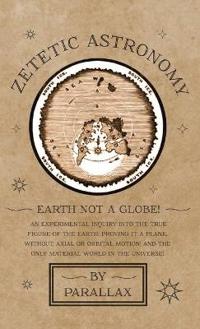Zetetic Astronomy - Earth Not a Globe! an Experimental Inquiry Into the True Figure of the Earth: Proving It a Plane, Without Axial or Orbital Motion; And the Only Material World in the Universe!
