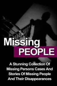 Missing People: A Stunning Collection Of Missing Persons Cases And Stories Of Missing People And Their Unusual Disappearances