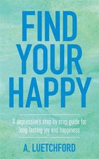Find Your Happy: A depressive's step by step guide for long lasting joy and happiness