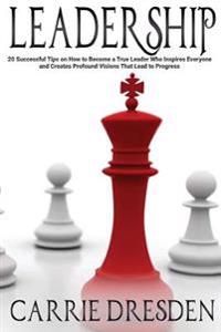 Leadership: 20 Successful Tips on How to Become a True Leader Who Inspires Everyone and Creates Profound Visions That Lead to Progress