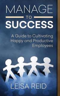 Manage to Success: A Guide to Cultivating Happy and Productive Employees