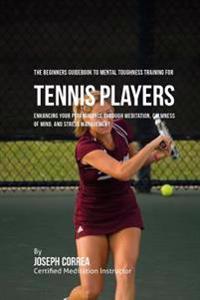 The Beginners Guidebook To Mental Toughness Training For Tennis Players: Enhancing Your Performance Through Meditation, Calmness Of Mind, And Stress M