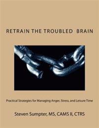 Retrain The Troubled Brain: Practical Strategies for Managing Anger, Stress, and Leisure Time
