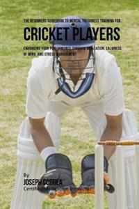 The Beginners Guidebook To Mental Toughness For Cricket Players: Enhancing Your Performance Through Meditation, Calmness Of Mind, And Stress Managemen