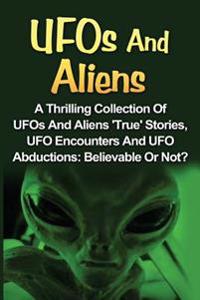 UFOs And Aliens: A Thrilling Collection Of UFOs And Aliens 'True' Stories, UFO Encounters And UFO Abductions: Believable Or Not?