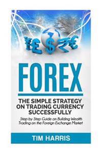Forex: The Simple Strategy on Trading Currency Successfully - Step by Step Guide on Building Wealth Trading on the Foreign Exchange Market