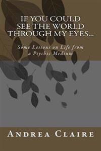 If You Could See the World Through My Eyes ...: Some Lessons on Life from a Psychic Medium
