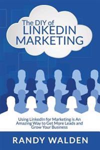 The DIY of LinkedIn Marketing: Using LinkedIn for Marketing is an Amazing Way to Get More Leads and Grow Your Business