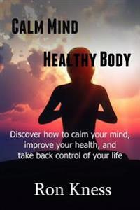 Calm Mind - Healthy Body: Discover How to Calm Your Mind, Improve Your Health and Take BAck Control of Your Life