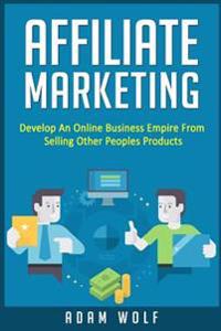 Affiliate Marketing: Develop An Online Business Empire From Selling Other Peoples Products