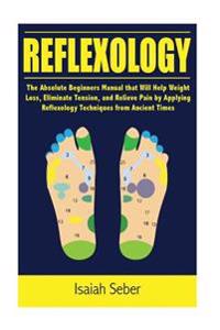 Reflexology: The Absolute Beginners Manual that Will Help Weight Loss, Eliminate Tension, and Relieve Pain by Applying Reflexology Techniques from Anc