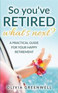 So You've Retired - What's Next?: A Practical Guide for Your Happy Retirement