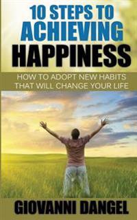 10 Steps To Achieving Happiness: How To Adopt New Habits That Will Change Your Life
