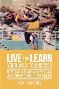 Live and Learn Your Way to Success: How To Create and Achieve Goals and Overcome Obstacles