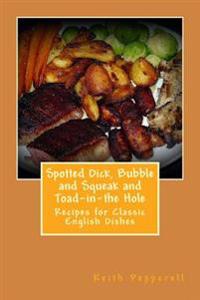 Spotted Dick, Bubbles and Squeak and Toad-In-The Hole: Recipes for Classic English Dishes