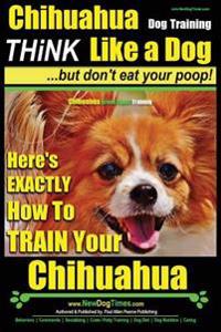Chihuahua Dog Training - Think Like a Dog...But Don't Eat Your Poop!: Chihuahua Breed Expert Training - Here's Exactly How to Train Your Chihuahua