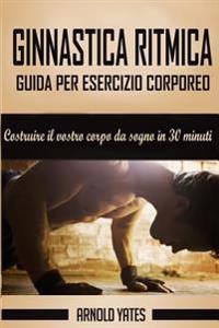 Ginnastica ritmica: Completa guida per esercizio corporeo, costruire il tuo corpo da sogno in 30 minuti: Peso corporeo esercizio, allename