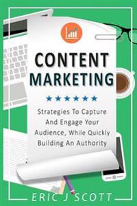 Content Marketing: Strategies to Capture and Engage Your Audience, While Quickly Building an Authority