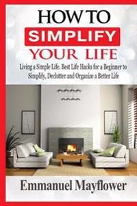 How to Simplify Your Life: Living a Simple Life. Best Life Hacks for a Beginner to Simplify, Declutter and Organize a Better Life