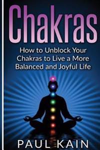 Chakras: How to Unblock your Chakras to Live a more Balanced and Joyful Life