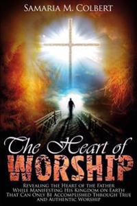 The Heart of Worship: Revealing the Heart of the Father, While Manifesting His Kingdom on Earth, That Can Only Be Accomplished Through True