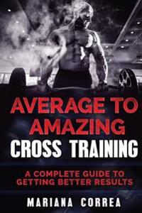 Average To AMAZING CROSS TRAINING: A COMPLETE GUIDE To GETTING BETTER RESULTS