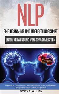 Nlp - Einflussnahme Und Überredungskunst. Überzeugen, Beeinflussen Und Manipulieren Unter Verwendung Von Sprachmustern Und Nlp-Techniken