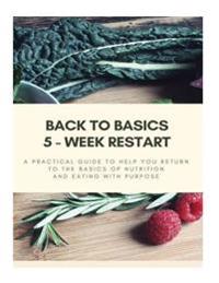 Back to Basics - 5 Week Restart: A Practical Guide To Help you Return to The Basics of Nutrition and Eating With Purpose