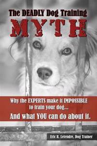 The Deadly Dog Training Myth: Why the EXPERTS make it IMPOSSIBLE to train your dog... And what you can do about it.