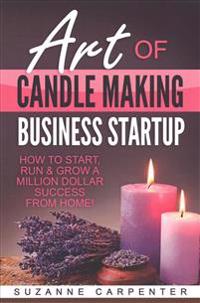 Art Of Candle Making Business Startup: How to Start, Run & Grow a Million Dollar Success From Home!