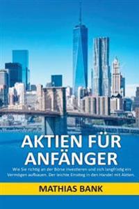 Aktien Für Anfänger: Wie Sie Richtig an Der Börse Investieren Und Sich Langfristig Ein Vermögen Aufbauen. Der Leichte Einstieg in Den Handel Mit Aktie