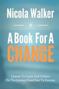 A Book For A Change: Lessons To Learn And Unlearn On The Journey From Fear To Eternity