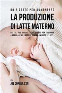 50 Ricette per aumentare la produzione di latte materno: Dai al tuo corpo i cibi giusti per aiutarlo a generare un latte di qualità in modo veloce