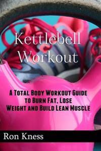 Kettlebell Workout: A Total Body Workout Guide to Burn Fat, Lose Weight and Build Lean Muscle